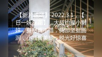 【新片速遞】 2022.3.1，【日一妹探花】，大叔约操小嫩妹，身材真不错，胸部坚挺圆润，小翘臀美腿，脱光好惊喜