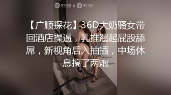 【广顺探花】36D大奶骚女带回酒店操逼，乳推翘起屁股舔屌，新视角后入抽插，中场休息搞了两炮