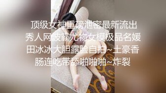  顶级女神重磅泄密最新流出秀人网波霸尤物女模极品名媛田冰冰大胆露脸自拍~土豪香肠连吃带舔啪啪啪~炸裂