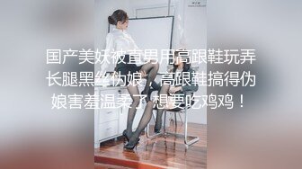 国产美妖被直男用高跟鞋玩弄长腿黑丝伪娘，高跟鞋搞得伪娘害羞温柔了 想要吃鸡鸡！