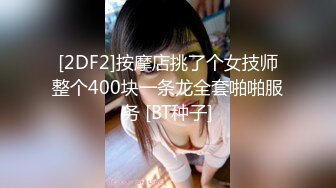 [2DF2]按摩店挑了个女技师整个400块一条龙全套啪啪服务 [BT种子]