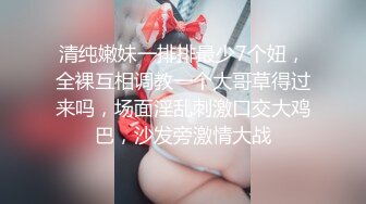 清纯嫩妹一排排最少7个妞，全裸互相调教一个大哥草得过来吗，场面淫乱刺激口交大鸡巴，沙发旁激情大战