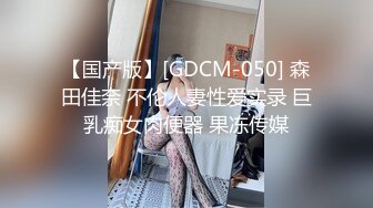 【国产版】[GDCM-050] 森田佳奈 不伦人妻性爱实录 巨乳痴女肉便器 果冻传媒