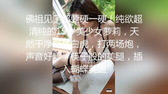 佛祖见了都要硬一硬！纯欲超清纯的19岁美少女萝莉，天然干净白嫩白虎，打两场炮，声音好嗲，筷子般的美腿，插入蝴蝶美逼