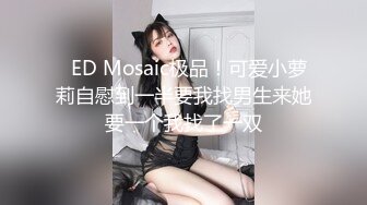   ED Mosaic极品！可爱小萝莉自慰到一半要我找男生来她要一个我找了一双