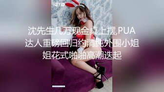 沈先生几万现金桌上摆,PUA达人重磅回归约清纯外围小姐姐花式啪啪高潮迭起