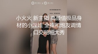 小火火 新主播 高颜值极品身材的小淫娃 全裸和炮友调情口交啪啪大秀