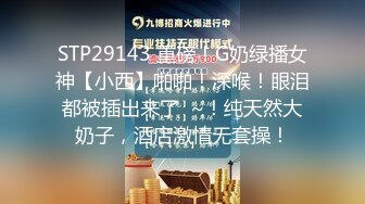 STP29143 重磅！G奶绿播女神【小西】啪啪！深喉！眼泪都被插出来了  ~！纯天然大奶子，酒店激情无套操！