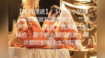 【新片速遞】   500块小姑娘，听叫声就知道多爽了，艹趴下了❤️❤️鸡婆：那天有个姐妹吹，那个客人都没进去，两次都吹射啦！生活有趣 