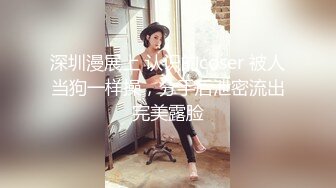 深圳漫展上 认识的coser 被人当狗一样操，分手后泄密流出完美露脸