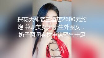 探花大神老王酒店2600元约炮 兼职美女大学生外围女，奶子圆润身材丰满骚气十足