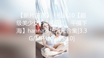 【新片速遞】 ⭐极品10【超级美少女~知名网红、平模下海】hanna多场大尺合集[3.3G/MP4/01:15:10]