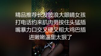 精品推荐长发波浪大眼睛女孩打电话约来肌肉男按住头猛插嘴暴力口交又硬又粗大鸡巴插进嫩嫩逼里太狠了