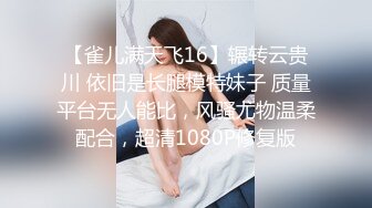 【雀儿满天飞16】辗转云贵川 依旧是长腿模特妹子 质量平台无人能比，风骚尤物温柔配合，超清1080P修复版