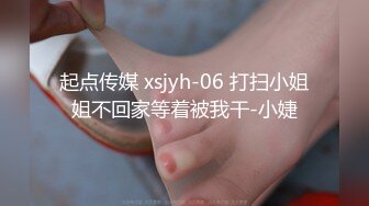 起点传媒 xsjyh-06 打扫小姐姐不回家等着被我干-小婕