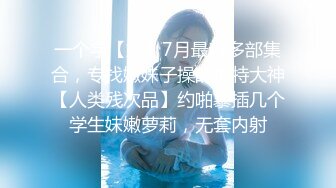 一个字【嫩】7月最新多部集合，专找嫩妹子操的推特大神【人类残次品】约啪暴插几个学生妹嫩萝莉，无套内射