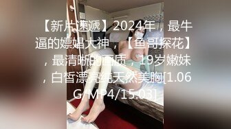 【新片速遞】2024年，最牛逼的嫖娼大神，【鱼哥探花】，最清晰的画质，19岁嫩妹，白皙漂亮纯天然美胸[1.06G/MP4/15:03]