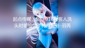 起点传媒 XSJKY018帮客人洗头时偷偷做了特殊服务-羽芮