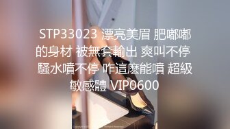 STP33023 漂亮美眉 肥嘟嘟的身材 被無套輸出 爽叫不停 騷水噴不停 咋這麽能噴 超級敏感體 VIP0600