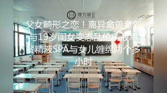 父女畸形之恋！离异禽兽老刘与19岁闺女变态乱伦精液早餐精液SPA与女儿缠绵两个多小时