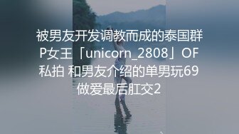 被男友开发调教而成的泰国群P女王「unicorn_2808」OF私拍 和男友介绍的单男玩69做爱最后肛交2