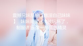 震撼兄妹乱伦【意淫自己妹妹】✅妹妹闺蜜这次被玩坏了，制服诱惑 像一条蓝色精灵