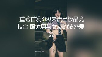  重磅首发360未流出极品竞技台 眼镜男与女友的浓密爱爱