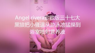 Angel rivera珍藏版三十七大黑狼把小骚逼从游泳池猛操到浴室喷射营养液