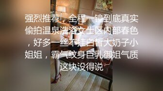 强烈推荐，全程一镜到底真实偸拍温泉洗浴女士区内部春色，好多一丝不挂白皙大奶子小姐姐，霸气纹身巨乳御姐气质这块没得说