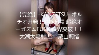 【完絶】-KANZETSU- ポルチオ开発！性器激震 超絶オーガズムFUCK 限界突破！！大潮大喷射！！ 栗山莉绪