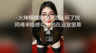 -火辣模特家里花洒头坏了找师傅来维修勾引他在浴室里草逼