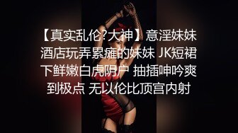 【真实乱伦?大神】意淫妹妹 酒店玩弄累瘫的妹妹 JK短裙下鲜嫩白虎阴户 抽插呻吟爽到极点 无以伦比顶宫内射