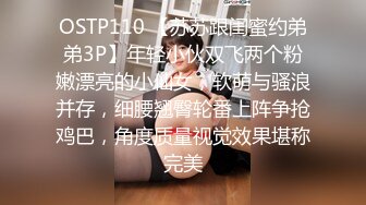 OSTP110 【苏苏跟闺蜜约弟弟3P】年轻小伙双飞两个粉嫩漂亮的小仙女，软萌与骚浪并存，细腰翘臀轮番上阵争抢鸡巴，角度质量视觉效果堪称完美