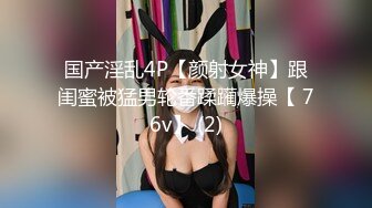 国产淫乱4P【颜射女神】跟闺蜜被猛男轮番蹂躏爆操【 76v】 (2)