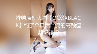 推特原创大神【OOXXBLACK】约了个口活一流的高颜值超级骚货