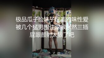 极品瓜子脸妹子玩重口味性爱被几个猛男围住深喉居然三插屁眼颜射太狠了吧