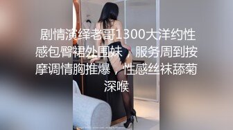  剧情演绎老哥1300大洋约性感包臀裙外围妹，服务周到按摩调情胸推爆，性感丝袜舔菊深喉