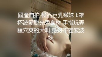 國產自拍 極品巨乳嫩妹 E罩杯波霸脫光秀身材 手指玩弄騷穴爽的大叫 身材不差波波妹