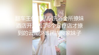 翻车王伟哥足疗洗浴会所撩妹酒店开房去了3个足疗店才撩到的云南少数民族良家妹子