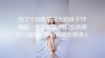 约了个白色短裙大奶妹子TP啪啪，吸奶扣逼69口交骑乘后入猛操，呻吟娇喘非常诱人