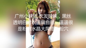 广州小妹纸 长发妹妹，黑丝透明白衬衣道具自慰，逼逼很是粉嫩水晶大屌插入粉穴