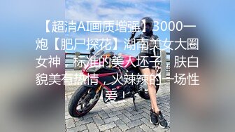 【超清AI画质增强】3000一炮【肥尸探花】湖南美女大圈女神，标准的美人坯子，肤白貌美有热情，火辣辣的一场性爱！