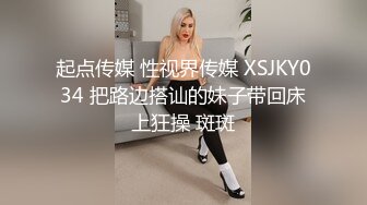 起点传媒 性视界传媒 XSJKY034 把路边搭讪的妹子带回床上狂操 斑斑