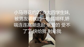 小马寻花约22岁大四学生妹,被男友调教的一脸狐媚样,娇喘连连高潮迭起 亲爱的 受不了了 快给我 射给我