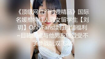 《顶级网红??付费精品》国际名媛推特红人骚女留学生【刘玥】OnlyFans续订剧情福利~目睹闺蜜与他男友做爱受不了参战玩双飞2K