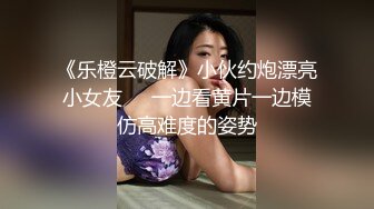 《乐橙云破解》小伙约炮漂亮小女友❤️一边看黄片一边模仿高难度的姿势