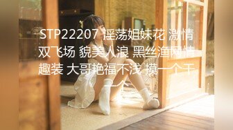 STP22207 淫荡姐妹花 激情双飞场 貌美人浪 黑丝渔网情趣装 大哥艳福不浅 摸一个干一个