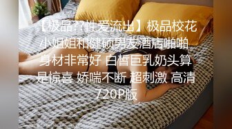 【极品??性爱流出】极品校花小姐姐和健硕男友酒店啪啪 身材非常好 白皙巨乳奶头算是惊喜 娇喘不断 超刺激 高清720P版