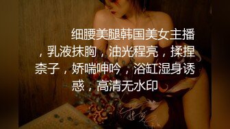 ❤️❤️细腰美腿韩国美女主播，乳液抹胸，油光程亮，揉捏柰子，娇喘呻吟，浴缸湿身诱惑，高清无水印