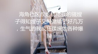   海角社区叔嫂乱伦我的骚嫂子得知嫂子又网赌输了好几万，生气的我疯狂蹂躏她各种爆操